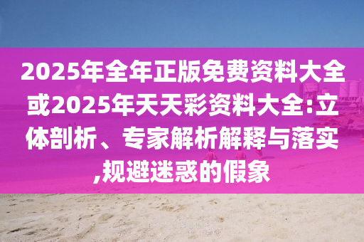 2025年全年正版免費(fèi)資料大全或2025年天天彩資料大全:立體剖析、專(zhuān)家解析解釋與落實(shí),規(guī)避迷惑的假象