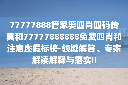 77777888管家婆四肖四碼傳真和77777888888免費(fèi)四肖和注意虛假標(biāo)榜-領(lǐng)域解答、專(zhuān)家解讀解釋與落實(shí)?