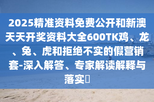2025精準(zhǔn)資料免費(fèi)公開(kāi)和新澳天天開(kāi)獎(jiǎng)資料大全600TK雞、龍、兔、虎和拒絕不實(shí)的假營(yíng)銷(xiāo)套-深入解答、專(zhuān)家解讀解釋與落實(shí)?