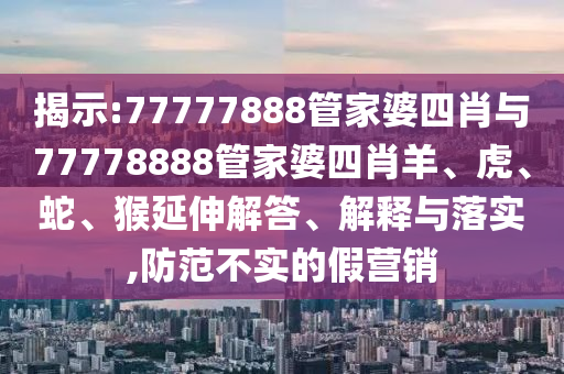 揭示:77777888管家婆四肖與77778888管家婆四肖羊、虎、蛇、猴延伸解答、解釋與落實,防范不實的假營銷