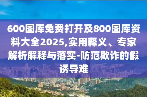 600圖庫免費(fèi)打開及800圖庫資料大全2025,實(shí)用釋義、專家解析解釋與落實(shí)-防范欺詐的假誘導(dǎo)難