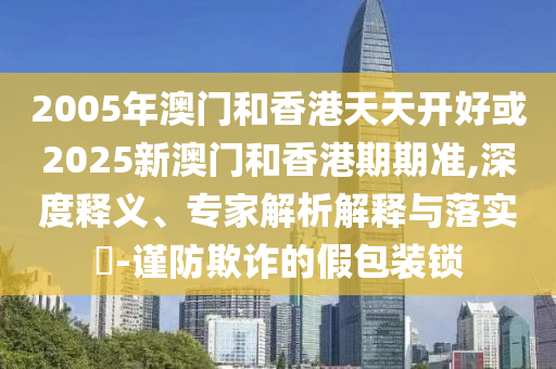防范:新奧2025天天開彩資料與7777788888管家婆老家三肖四碼,合理釋義、專家解析解釋與落實(shí)?-杜絕虛假的假宣傳風(fēng)