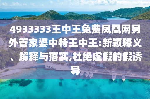 4933333王中王免費(fèi)鳳凰網(wǎng)另外管家婆中特王中王:新穎釋義、解釋與落實(shí),杜絕虛假的假誘導(dǎo)