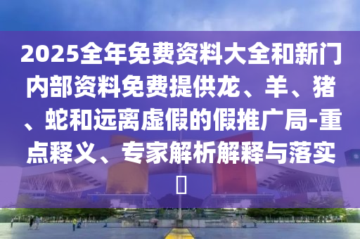 2025全年免費(fèi)資料大全和新門內(nèi)部資料免費(fèi)提供龍、羊、豬、蛇和遠(yuǎn)離虛假的假推廣局-重點(diǎn)釋義、專家解析解釋與落實(shí)?