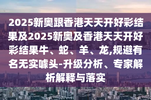 2025新奧跟香港天天開好彩結(jié)果及2025新奧及香港天天開好彩結(jié)果牛、蛇、羊、龍,規(guī)避有名無實(shí)噱頭-升級分析、專家解析解釋與落實(shí)