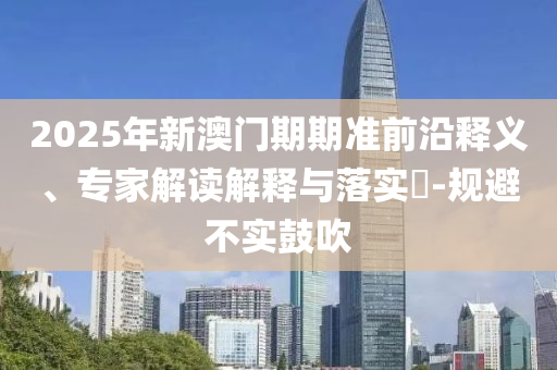2025年新澳門期期準(zhǔn)前沿釋義、專家解讀解釋與落實?-規(guī)避不實鼓吹