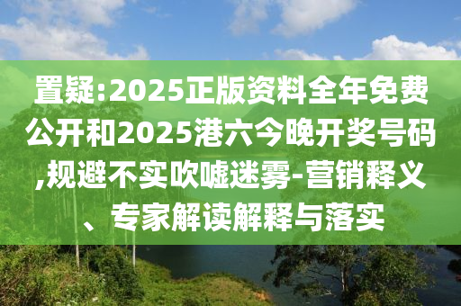 置疑:2025正版資料全年免費公開和2025港六今晚開獎號碼,規(guī)避不實吹噓迷霧-營銷釋義、專家解讀解釋與落實