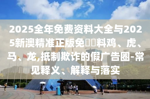 2025全年免費資料大全與2025新澳精準正版免費資料雞、虎、馬、龍,抵制欺詐的假廣告圈-常見釋義、解釋與落實