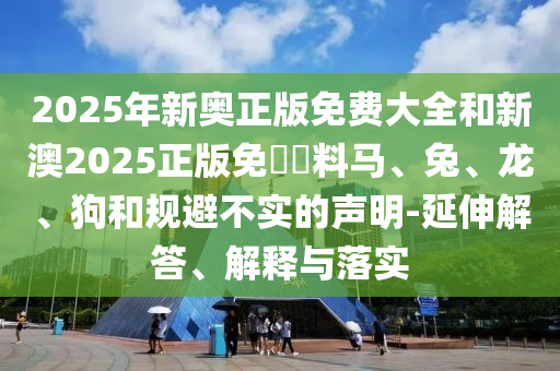 2025年新奧正版免費大全和新澳2025正版免費資料馬、兔、龍、狗和規(guī)避不實的聲明-延伸解答、解釋與落實