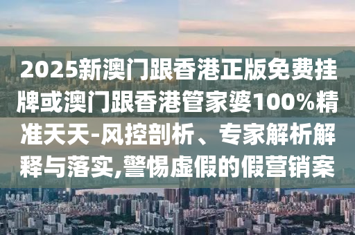 2025新澳門跟香港正版免費掛牌或澳門跟香港管家婆100%精準天天-風控剖析、專家解析解釋與落實,警惕虛假的假營銷案