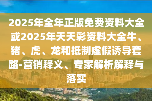 2025年全年正版免費資料大全或2025年天天彩資料大全牛、豬、虎、龍和抵制虛假誘導套路-營銷釋義、專家解析解釋與落實