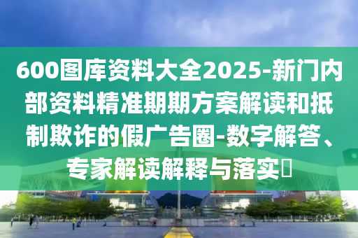 600圖庫資料大全2025-新門內(nèi)部資料精準(zhǔn)期期方案解讀和抵制欺詐的假廣告圈-數(shù)字解答、專家解讀解釋與落實?