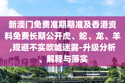 新澳門免費準期期準及香港資料免費長期公開虎、蛇、龍、羊,規(guī)避不實吹噓迷霧-升級分析、解釋與落實