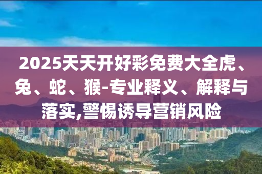 2025天天開好彩免費(fèi)大全虎、兔、蛇、猴-專業(yè)釋義、解釋與落實(shí),警惕誘導(dǎo)營(yíng)銷風(fēng)險(xiǎn)
