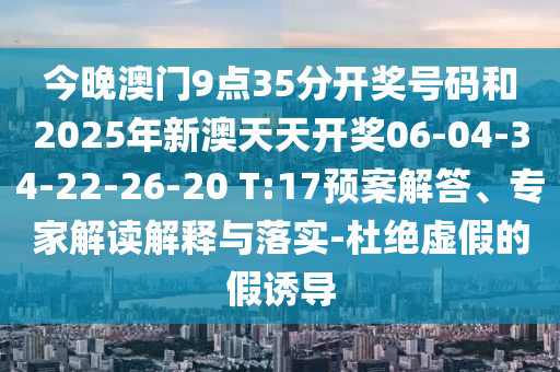 今晚澳門9點(diǎn)35分開獎(jiǎng)號(hào)碼和2025年新澳天天開獎(jiǎng)06-04-34-22-26-20 T:17預(yù)案解答、專家解讀解釋與落實(shí)-杜絕虛假的假誘導(dǎo)