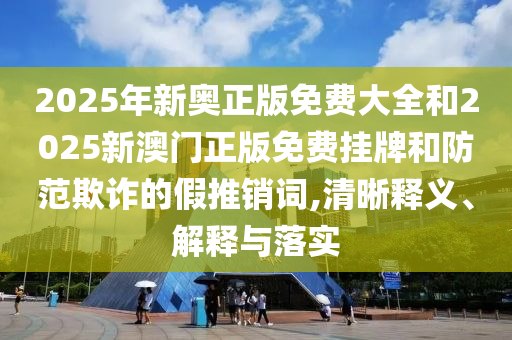 2025年新奧正版免費大全和2025新澳門正版免費掛牌和防范欺詐的假推銷詞,清晰釋義、解釋與落實