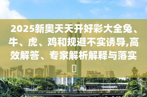 2025新奧天天開好彩大全兔、牛、虎、雞和規(guī)避不實誘導(dǎo),高效解答、專家解析解釋與落實?