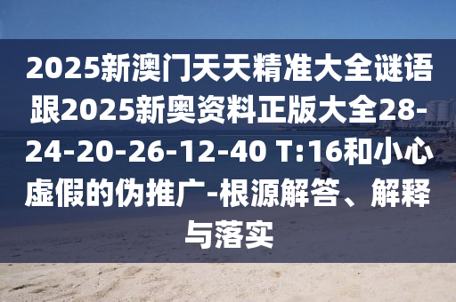 2025新澳門天天精準(zhǔn)大全謎語跟2025新奧資料正版大全28-24-20-26-12-40 T:16和小心虛假的偽推廣-根源解答、解釋與落實