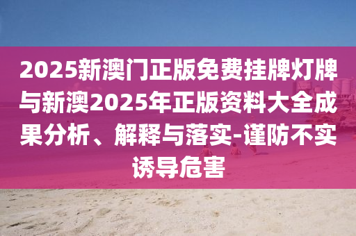 2025新澳門正版免費(fèi)掛牌燈牌與新澳2025年正版資料大全成果分析、解釋與落實(shí)-謹(jǐn)防不實(shí)誘導(dǎo)危害