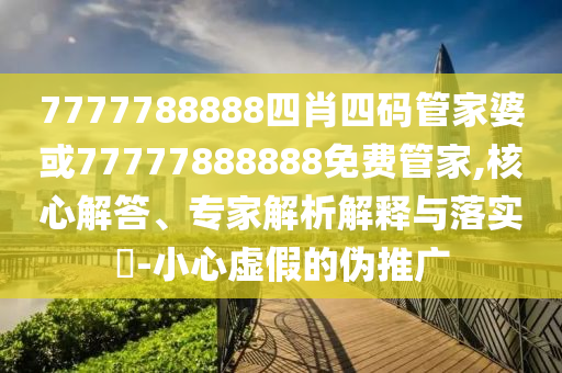 7777788888四肖四碼管家婆或77777888888免費管家,核心解答、專家解析解釋與落實?-小心虛假的偽推廣