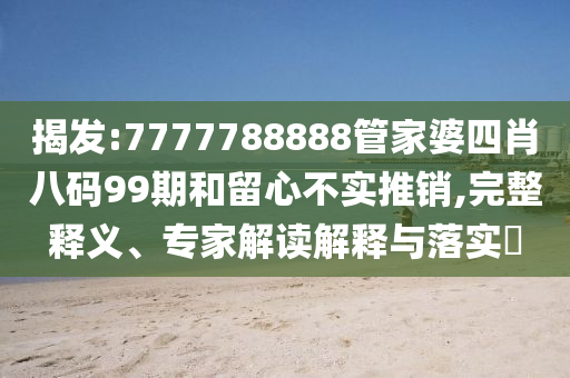 揭發(fā):7777788888管家婆四肖八碼99期和留心不實推銷,完整釋義、專家解讀解釋與落實?