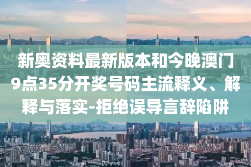 新奧資料最新版本和今晚澳門9點(diǎn)35分開獎(jiǎng)號(hào)碼主流釋義、解釋與落實(shí)-拒絕誤導(dǎo)言辭陷阱