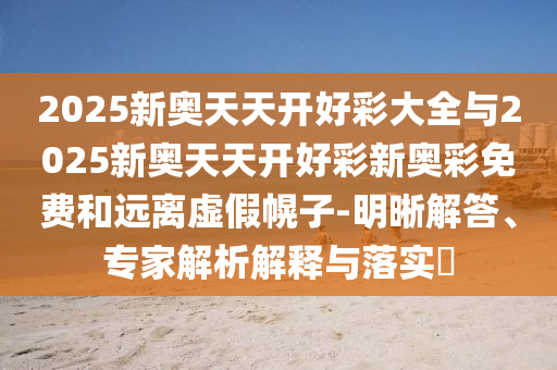 2025新奧天天開(kāi)好彩大全與2025新奧天天開(kāi)好彩新奧彩免費(fèi)和遠(yuǎn)離虛假幌子-明晰解答、專(zhuān)家解析解釋與落實(shí)?