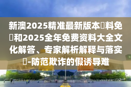 新澳2025精準(zhǔn)最新版本資料免費(fèi)和2025全年免費(fèi)資料大全文化解答、專家解析解釋與落實(shí)?-防范欺詐的假誘導(dǎo)難