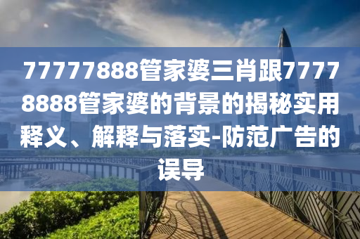 77777888管家婆三肖跟77778888管家婆的背景的揭秘實用釋義、解釋與落實-防范廣告的誤導
