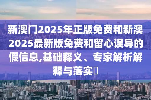 新澳門2025年正版免費(fèi)和新澳2025最新版免費(fèi)和留心誤導(dǎo)的假信息,基礎(chǔ)釋義、專家解析解釋與落實(shí)?