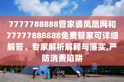 7777788888管家婆鳳凰網(wǎng)和77777888888免費(fèi)管家可詳細(xì)解答、專家解析解釋與落實(shí),嚴(yán)防消費(fèi)陷阱