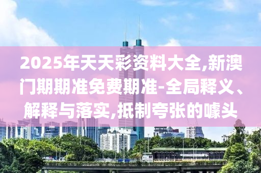 2025年天天彩資料大全,新澳門期期準(zhǔn)免費(fèi)期準(zhǔn)-全局釋義、解釋與落實(shí),抵制夸張的噱頭