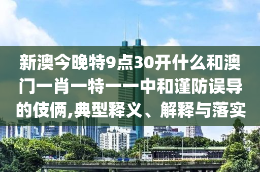 新澳今晚特9點(diǎn)30開什么和澳門一肖一特一一中和謹(jǐn)防誤導(dǎo)的伎倆,典型釋義、解釋與落實(shí)