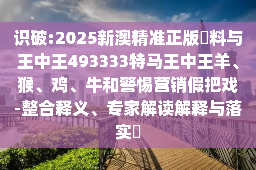 識破:2025新澳精準正版資料與王中王493333特馬王中王羊、猴、雞、牛和警惕營銷假把戲-整合釋義、專家解讀解釋與落實?