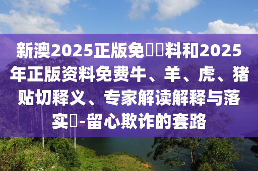 新澳2025正版免費(fèi)資料和2025年正版資料免費(fèi)牛、羊、虎、豬貼切釋義、專家解讀解釋與落實(shí)?-留心欺詐的套路