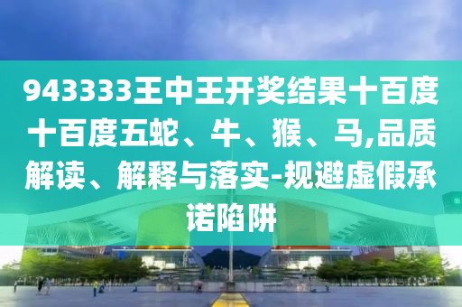 943333王中王開獎結(jié)果十百度十百度五蛇、牛、猴、馬,品質(zhì)解讀、解釋與落實-規(guī)避虛假承諾陷阱