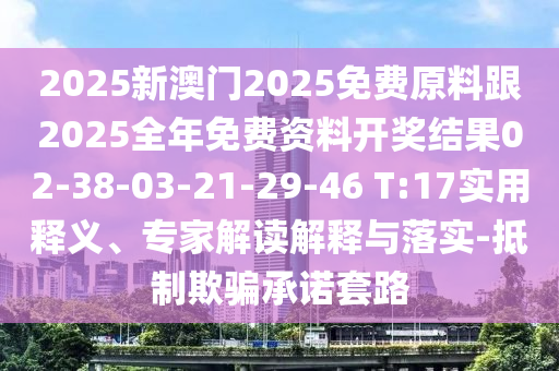 2025新澳門2025免費(fèi)原料跟2025全年免費(fèi)資料開獎(jiǎng)結(jié)果02-38-03-21-29-46 T:17實(shí)用釋義、專家解讀解釋與落實(shí)-抵制欺騙承諾套路