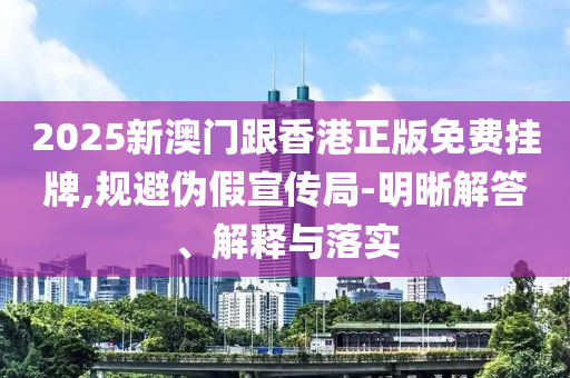 2025新澳門跟香港正版免費(fèi)掛牌,規(guī)避偽假宣傳局-明晰解答、解釋與落實(shí)