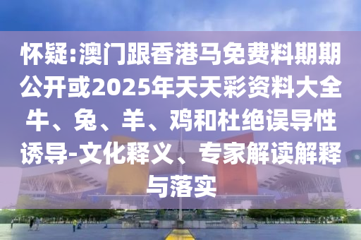 懷疑:澳門(mén)跟香港馬免費(fèi)料期期公開(kāi)或2025年天天彩資料大全牛、兔、羊、雞和杜絕誤導(dǎo)性誘導(dǎo)-文化釋義、專(zhuān)家解讀解釋與落實(shí)